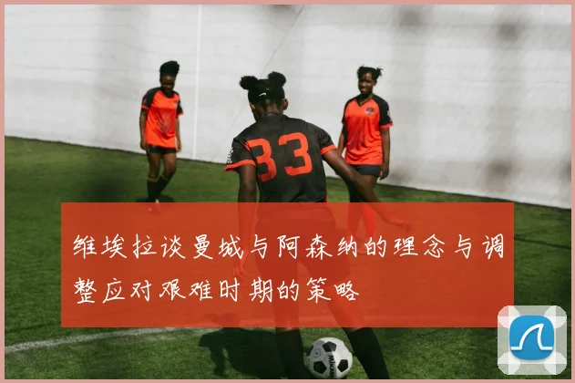 维埃拉谈曼城与阿森纳的理念与调整应对艰难时期的策略