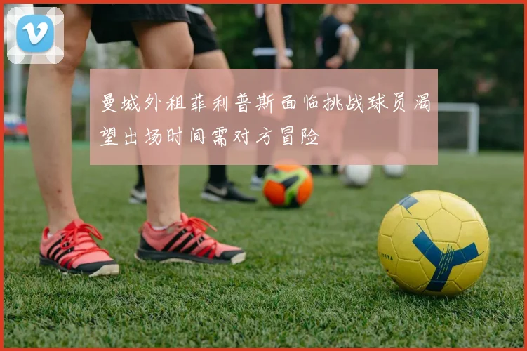 曼城外租菲利普斯面临挑战球员渴望出场时间需对方冒险