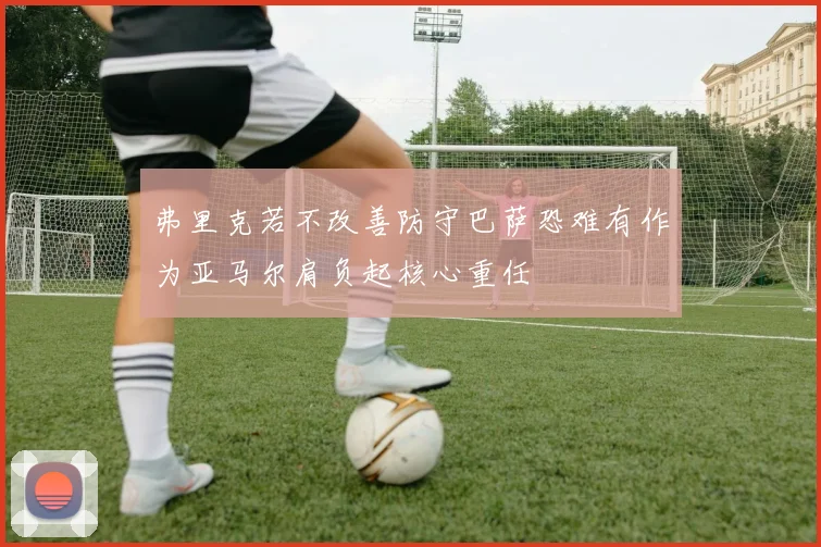 弗里克若不改善防守巴萨恐难有作为亚马尔肩负起核心重任