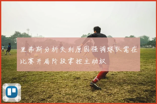 里弗斯分析失利原因强调球队需在比赛开局阶段掌控主动权