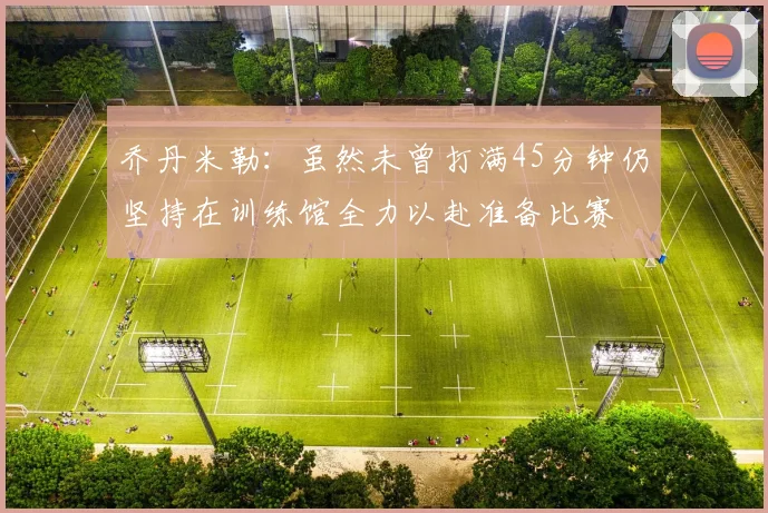 乔丹米勒：虽然未曾打满45分钟仍坚持在训练馆全力以赴准备比赛