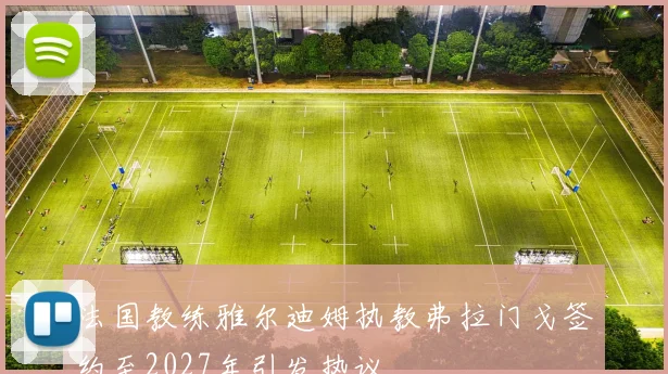 法国教练雅尔迪姆执教弗拉门戈签约至2027年引发热议