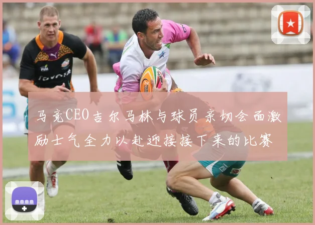 马竞CEO吉尔马林与球员亲切会面激励士气全力以赴迎接接下来的比赛