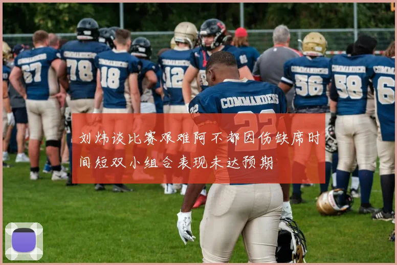 刘炜谈比赛艰难阿不都因伤缺席时间短双小组合表现未达预期