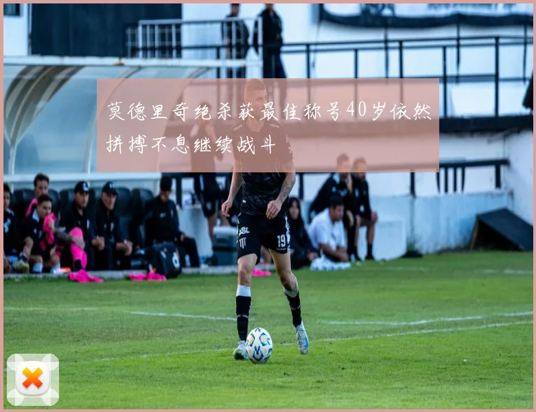 莫德里奇绝杀获最佳称号40岁依然拼搏不息继续战斗