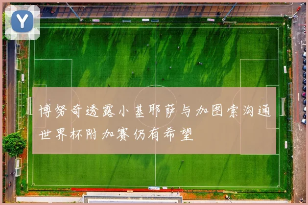 博努奇透露小基耶萨与加图索沟通世界杯附加赛仍有希望