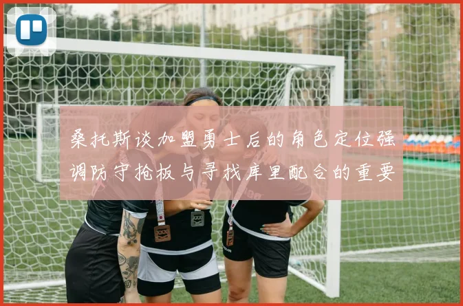 桑托斯谈加盟勇士后的角色定位强调防守抢板与寻找库里配合的重要性