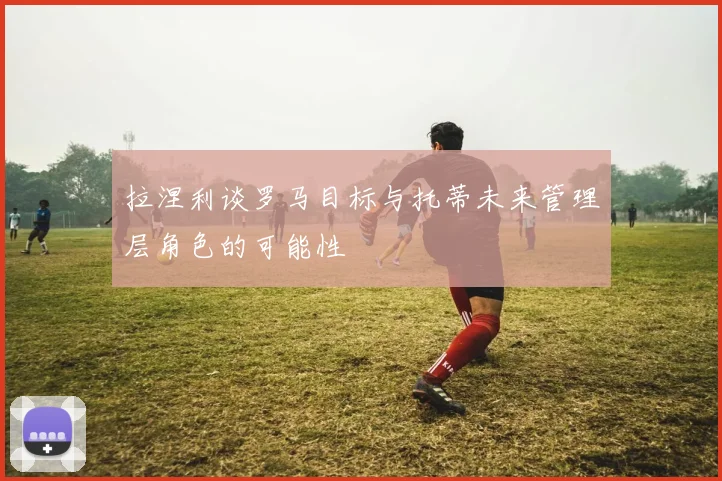 拉涅利谈罗马目标与托蒂未来管理层角色的可能性