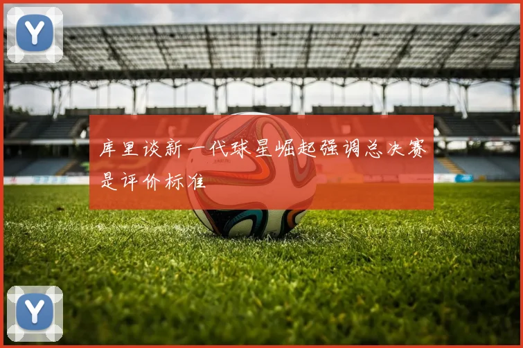库里谈新一代球星崛起强调总决赛是评价标准
