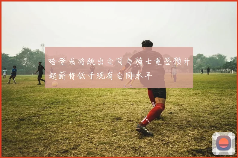 哈登或将跳出合同与骑士重签预计起薪将低于现有合同水平